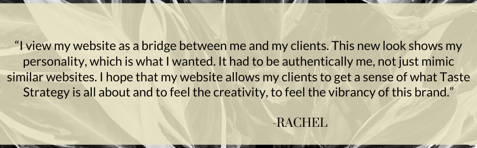 J. Alexandria Creative Testimonial from Taste Strategy. "“I view my website as a bridge between me and my clients. This new look shows my personality, which is what I wanted. It had to be authentically me, not just mimic similar websites. I hope that my website allows my clients to get a sense of what Taste Strategy is all about and to feel the creativity, to feel the vibrancy of this brand.”